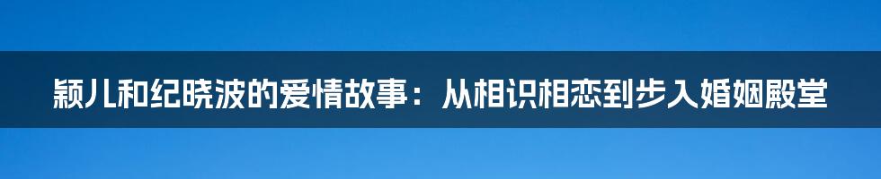 颖儿和纪晓波的爱情故事：从相识相恋到步入婚姻殿堂