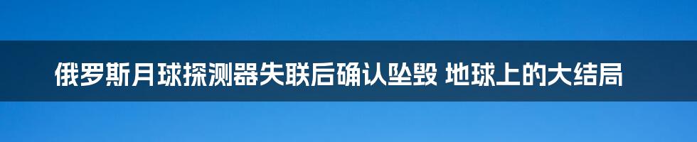 俄罗斯月球探测器失联后确认坠毁 地球上的大结局