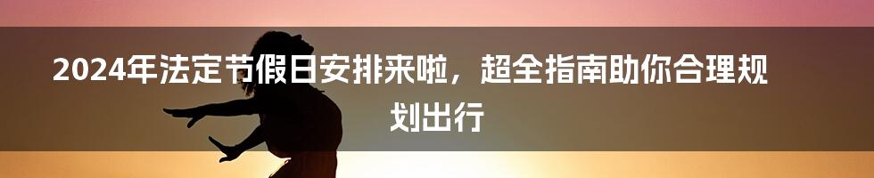 2024年法定节假日安排来啦，超全指南助你合理规划出行