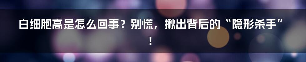 白细胞高是怎么回事？别慌，揪出背后的“隐形杀手”！