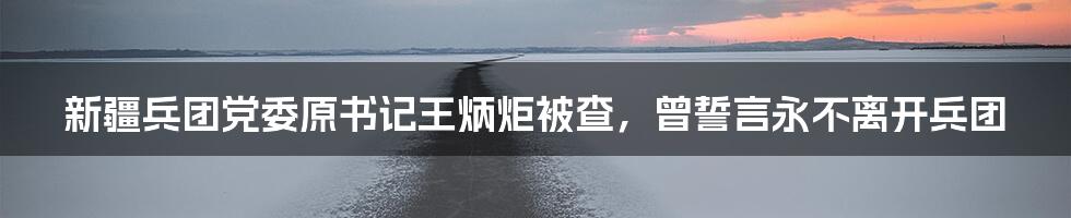 新疆兵团党委原书记王炳炬被查，曾誓言永不离开兵团