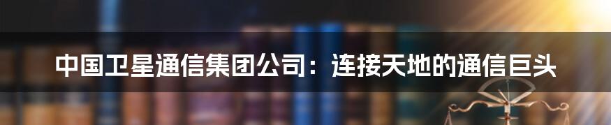 中国卫星通信集团公司：连接天地的通信巨头