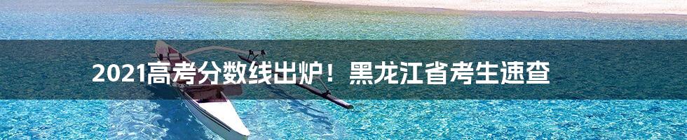 2021高考分数线出炉！黑龙江省考生速查