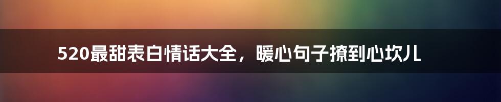 520最甜表白情话大全，暖心句子撩到心坎儿