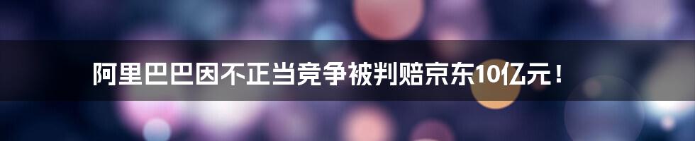 阿里巴巴因不正当竞争被判赔京东10亿元！