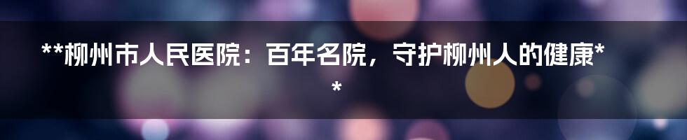 **柳州市人民医院：百年名院，守护柳州人的健康**