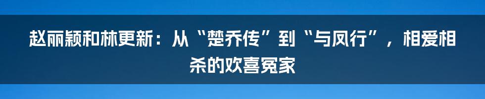 赵丽颖和林更新：从“楚乔传”到“与凤行”，相爱相杀的欢喜冤家