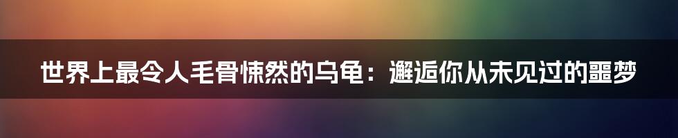 世界上最令人毛骨悚然的乌龟：邂逅你从未见过的噩梦