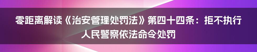 零距离解读《治安管理处罚法》第四十四条：拒不执行人民警察依法命令处罚