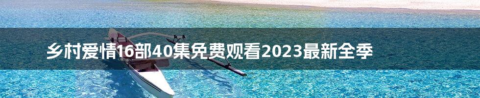 乡村爱情16部40集免费观看2023最新全季