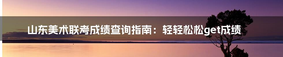 山东美术联考成绩查询指南：轻轻松松get成绩