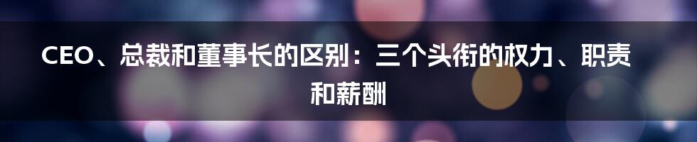 CEO、总裁和董事长的区别：三个头衔的权力、职责和薪酬