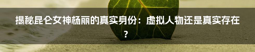 揭秘昆仑女神杨丽的真实身份：虚拟人物还是真实存在？