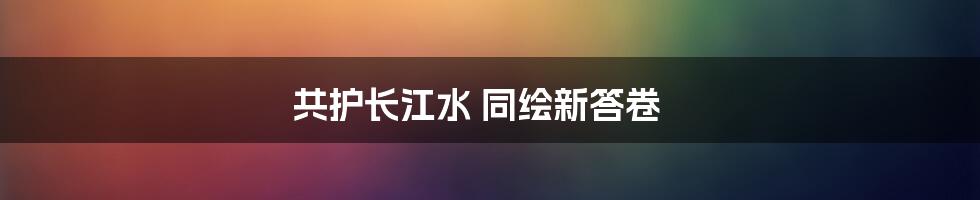 共护长江水 同绘新答卷