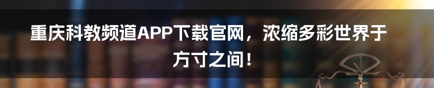 重庆科教频道APP下载官网，浓缩多彩世界于方寸之间！