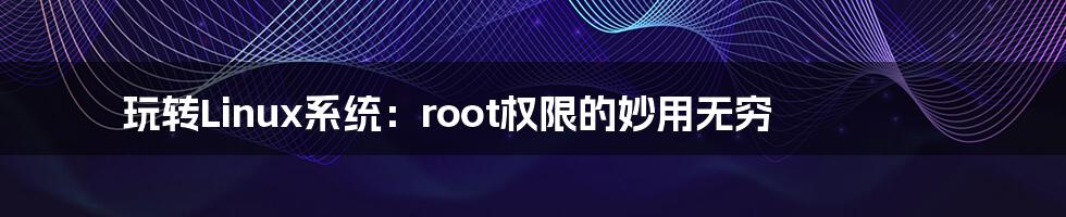 玩转Linux系统：root权限的妙用无穷