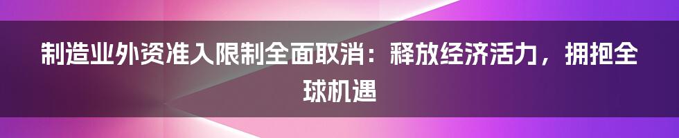 制造业外资准入限制全面取消：释放经济活力，拥抱全球机遇