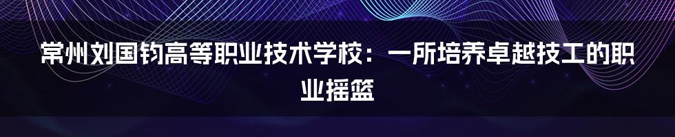 常州刘国钧高等职业技术学校：一所培养卓越技工的职业摇篮