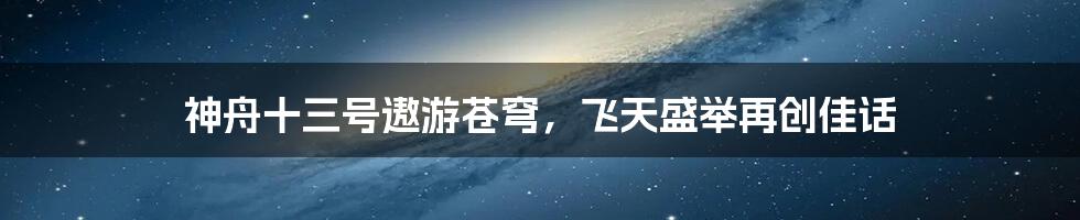 神舟十三号遨游苍穹，飞天盛举再创佳话