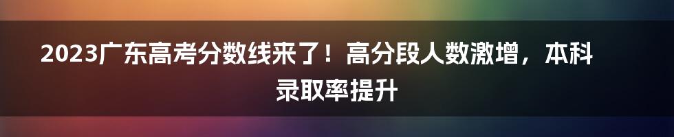 2023广东高考分数线来了！高分段人数激增，本科录取率提升