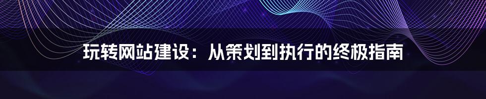 玩转网站建设：从策划到执行的终极指南