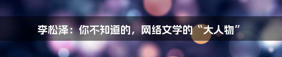 李松泽：你不知道的，网络文学的“大人物”