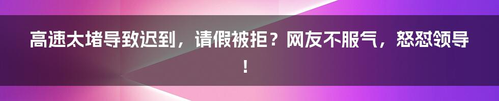 高速太堵导致迟到，请假被拒？网友不服气，怒怼领导！