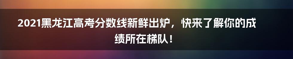 2021黑龙江高考分数线新鲜出炉，快来了解你的成绩所在梯队！