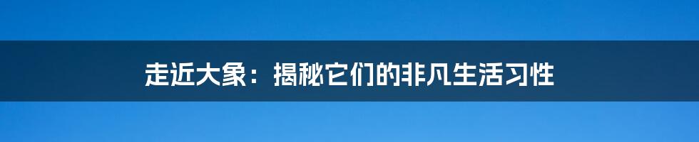 走近大象：揭秘它们的非凡生活习性