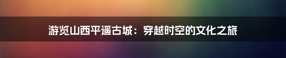 游览山西平遥古城：穿越时空的文化之旅