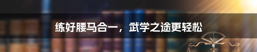 练好腰马合一，武学之途更轻松