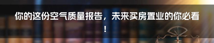 你的这份空气质量报告，未来买房置业的你必看！