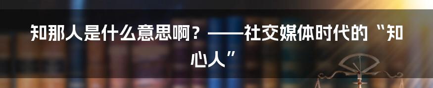 知那人是什么意思啊？——社交媒体时代的“知心人”