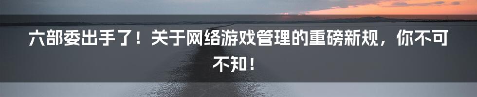 六部委出手了！关于网络游戏管理的重磅新规，你不可不知！