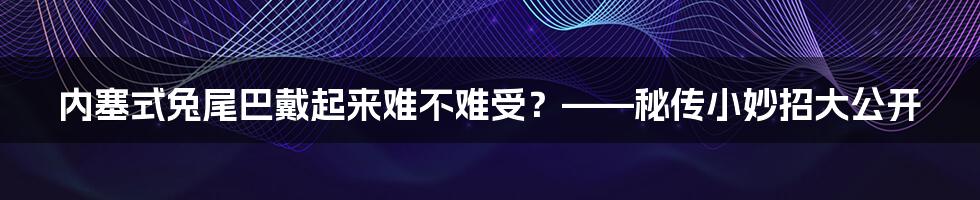 内塞式兔尾巴戴起来难不难受？——秘传小妙招大公开