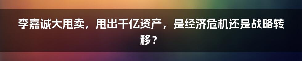 李嘉诚大甩卖，甩出千亿资产，是经济危机还是战略转移？