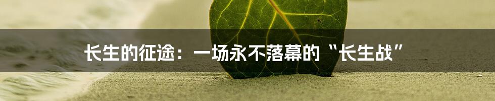 长生的征途：一场永不落幕的“长生战”