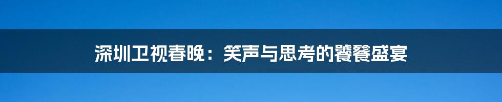 深圳卫视春晚：笑声与思考的饕餮盛宴