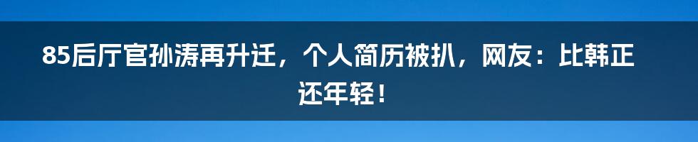 85后厅官孙涛再升迁，个人简历被扒，网友：比韩正还年轻！