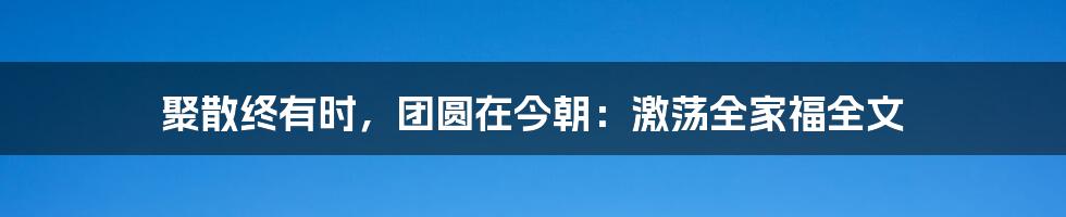 聚散终有时，团圆在今朝：激荡全家福全文