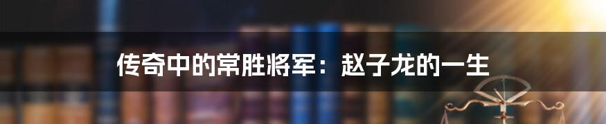 传奇中的常胜将军：赵子龙的一生