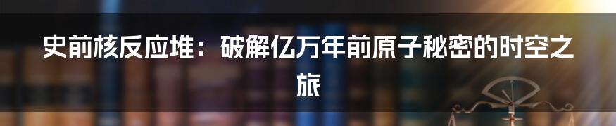 史前核反应堆：破解亿万年前原子秘密的时空之旅