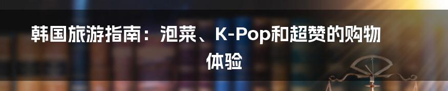 韩国旅游指南：泡菜、K-Pop和超赞的购物体验