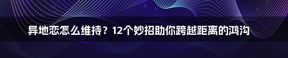 异地恋怎么维持？12个妙招助你跨越距离的鸿沟