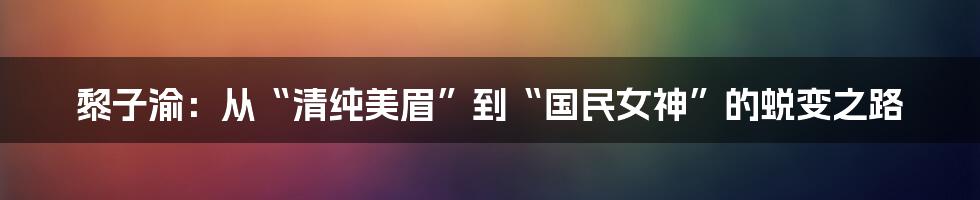 黎子渝：从“清纯美眉”到“国民女神”的蜕变之路