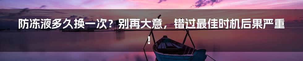 防冻液多久换一次？别再大意，错过最佳时机后果严重！