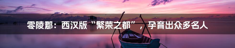 零陵郡：西汉版“繁荣之都”，孕育出众多名人