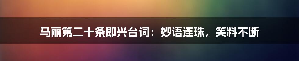 马丽第二十条即兴台词：妙语连珠，笑料不断