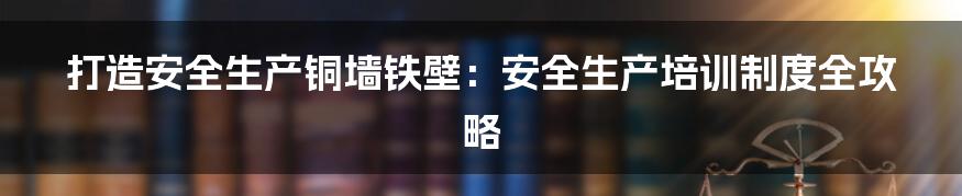 打造安全生产铜墙铁壁：安全生产培训制度全攻略