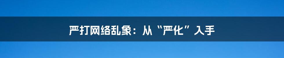 严打网络乱象：从“严化”入手